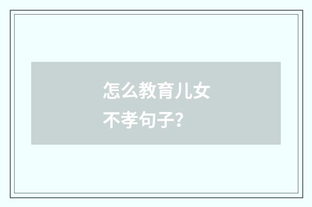 怎么教育儿女不孝句子？