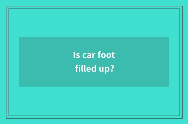 Is car foot filled up?