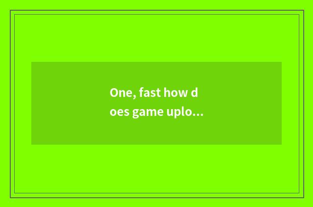 One, fast how does game upload game?
