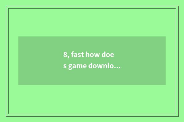8, fast how does game download?