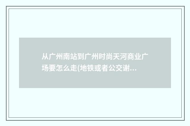 从广州南站到广州时尚天河商业广场要怎么走(地铁或者公交谢谢!)？