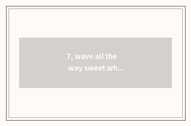 7, wave all the way sweet what reason be?