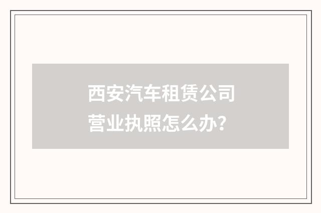西安汽车租赁公司营业执照怎么办？