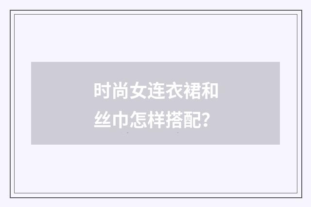 时尚女连衣裙和丝巾怎样搭配？