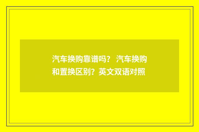 汽车换购靠谱吗？ 汽车换购和置换区别？英文双语对照