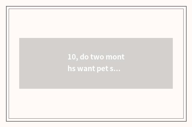 10, do two months want pet shop check how many money?