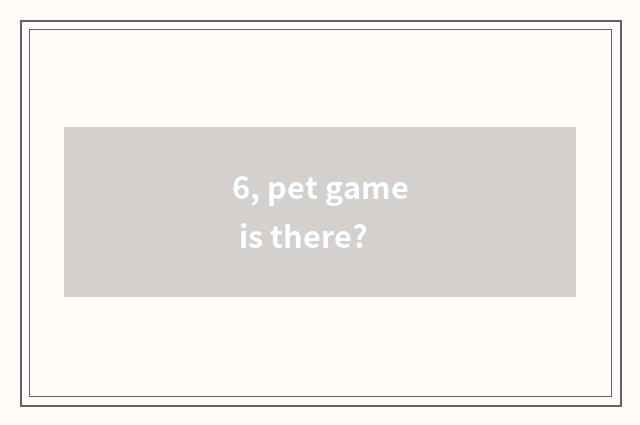 6, pet game is there?