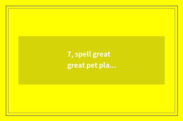 7, spell great great pet play to which be found?