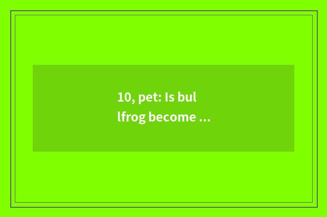10, pet: Is bullfrog become pet?
