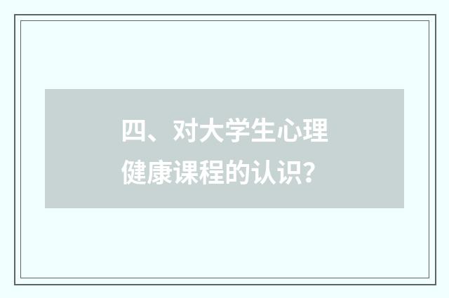 四、对大学生心理健康课程的认识？