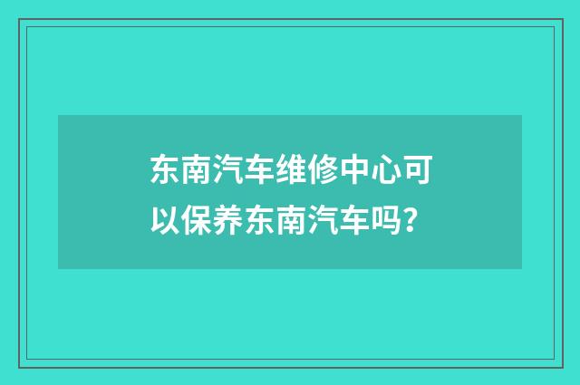 东南汽车维修中心可以保养东南汽车吗？