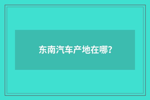 东南汽车产地在哪？