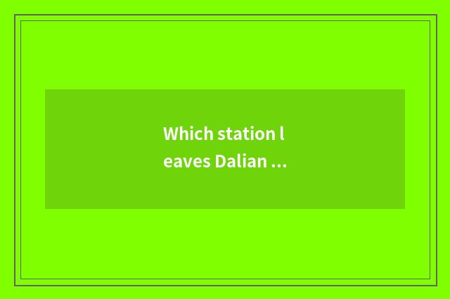 Which station leaves Dalian sanded is river area close?