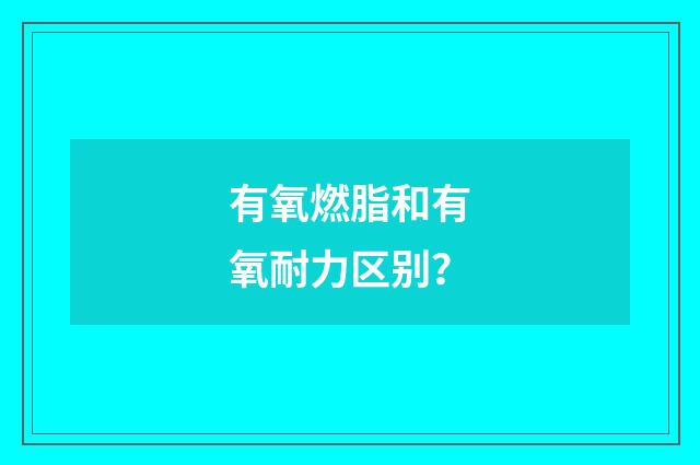 有氧燃脂和有氧耐力区别？