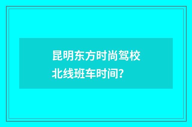 昆明东方时尚驾校北线班车时间？