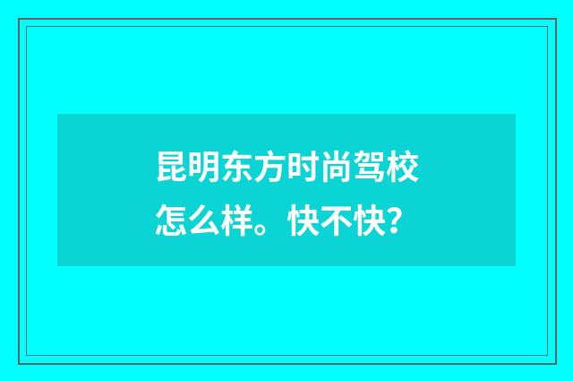 昆明东方时尚驾校怎么样。快不快？