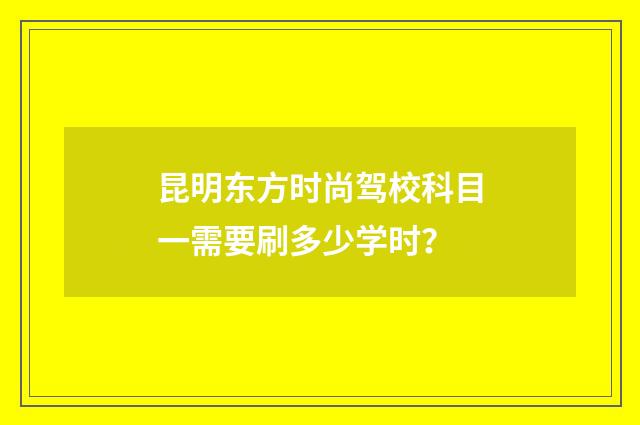 昆明东方时尚驾校科目一需要刷多少学时？