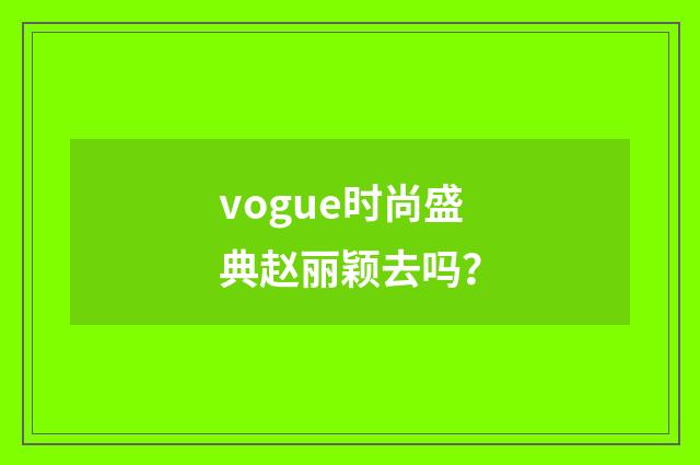 vogue时尚盛典赵丽颖去吗?