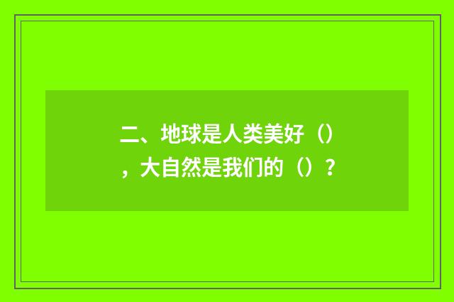 二、地球是人类美好（），大自然是我们的（）？