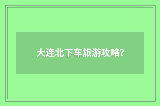 大连北下车旅游攻略？