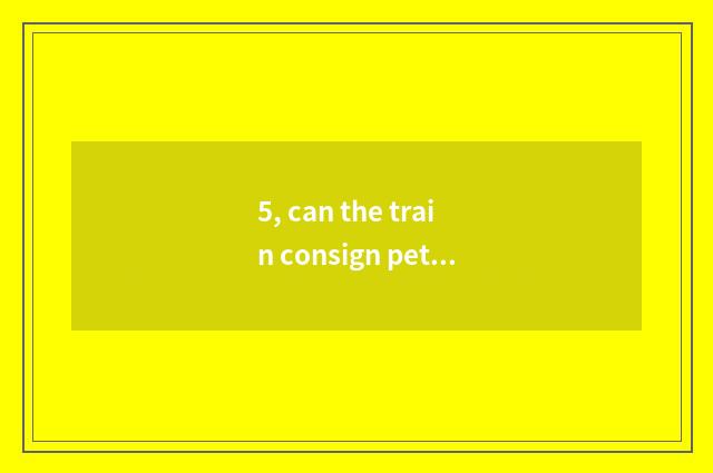 5, can the train consign pet? Can the train consign pet?