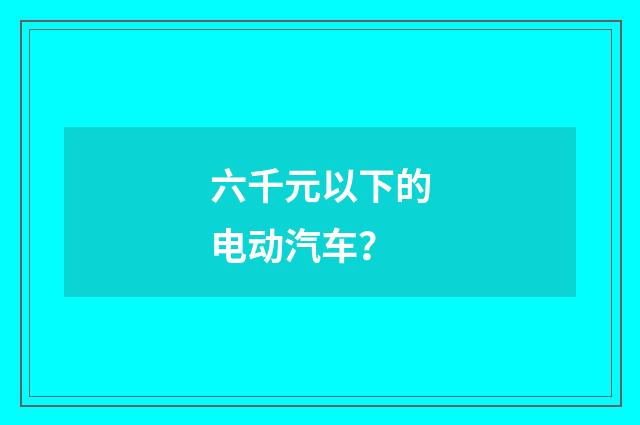 六千元以下的电动汽车？