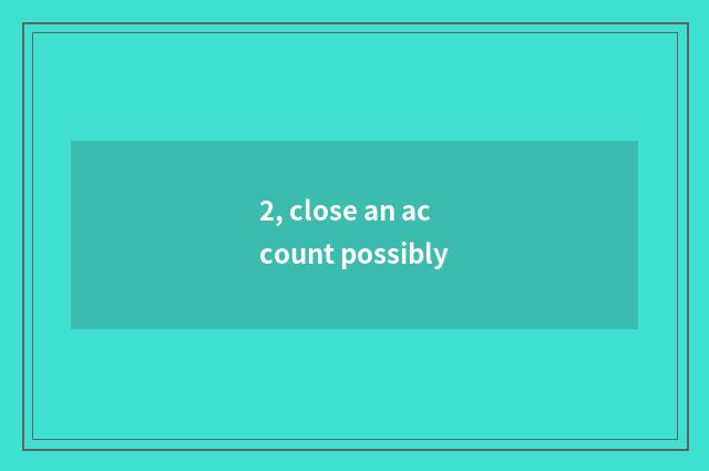 2, close an account possibly
