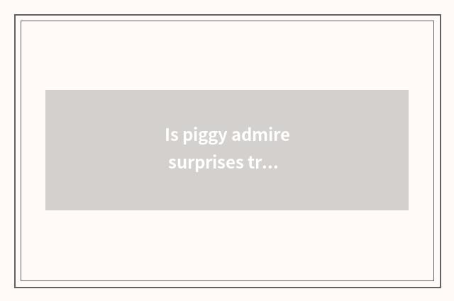 Is piggy admire surprises true piggy admire surprises?