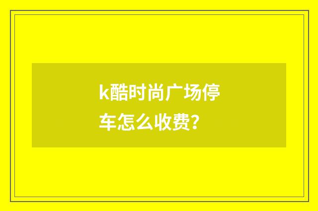k酷时尚广场停车怎么收费？