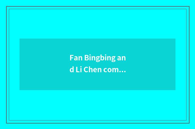 Fan Bingbing and Li Chen come out red is heard