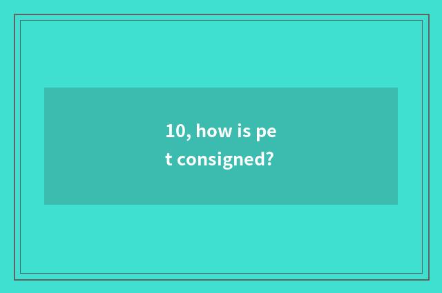 10, how is pet consigned?