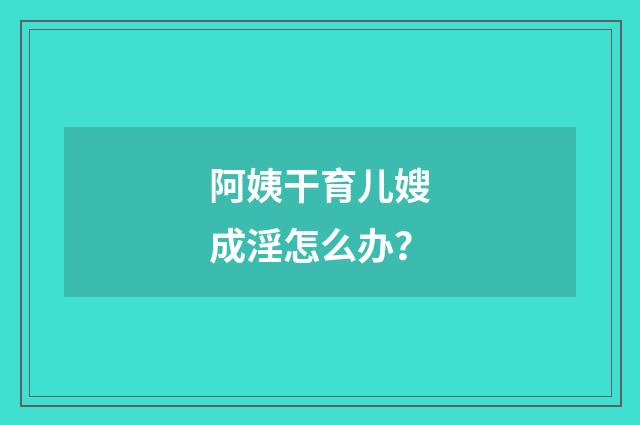 阿姨干育儿嫂成淫怎么办？