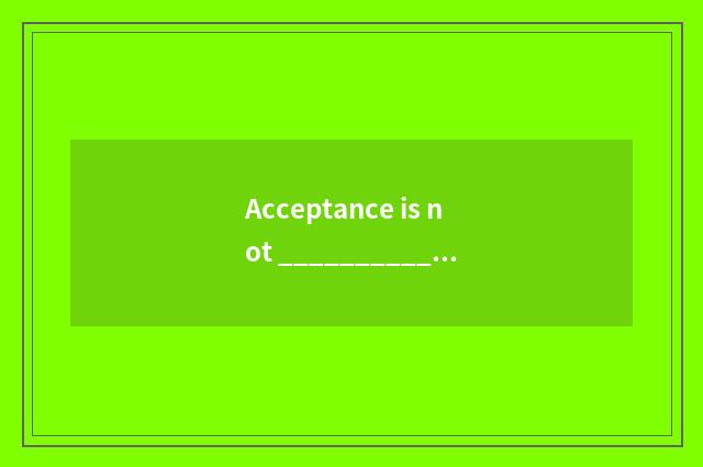 Acceptance is not _________________ . Acceptance as _________________ ?