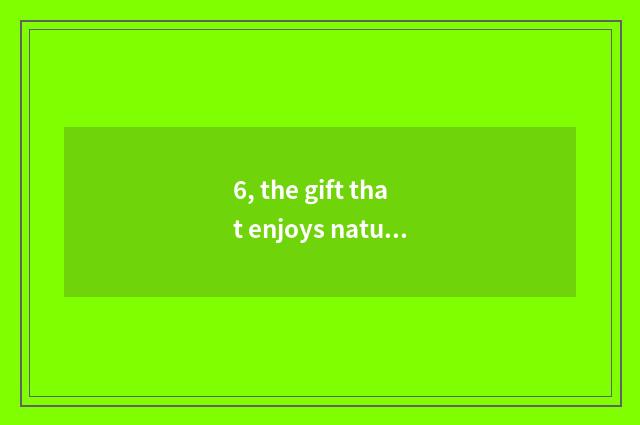 6, the gift that enjoys nature to give us?