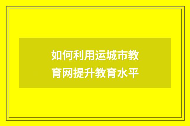 如何利用运城市教育网提升教育水平