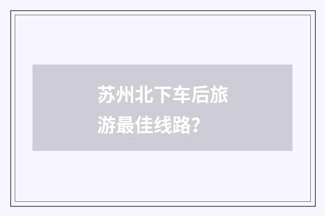 苏州北下车后旅游最佳线路？