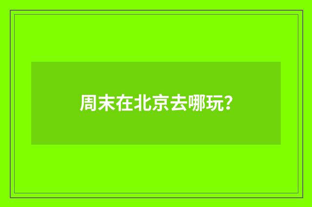 周末在北京去哪玩？