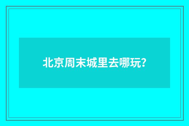 北京周末城里去哪玩？