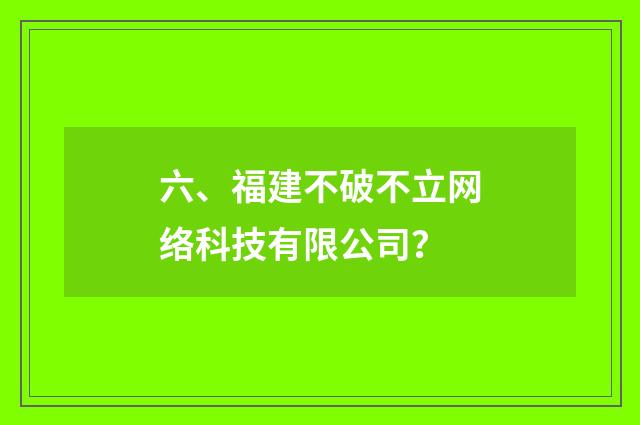 六、福建不破不立网络科技有限公司？