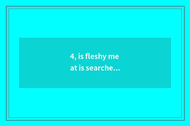 4, is fleshy meat is searched greatly to eat really?