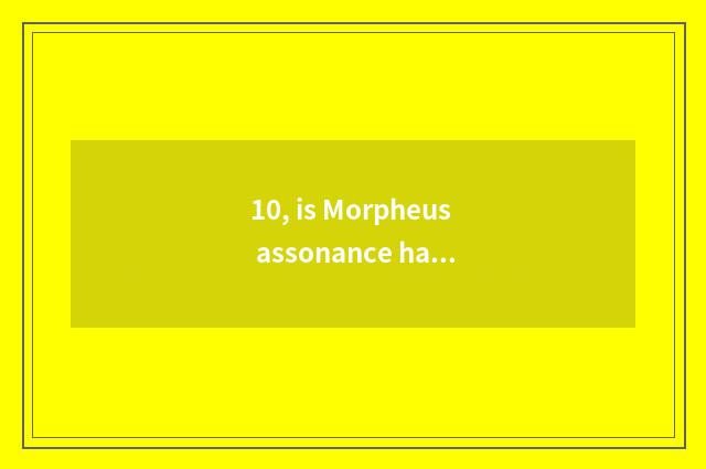 10, is Morpheus assonance happy when broadcasting, grow?