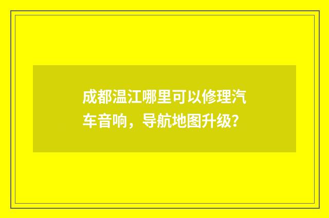 成都温江哪里可以修理汽车音响，导航地图升级？