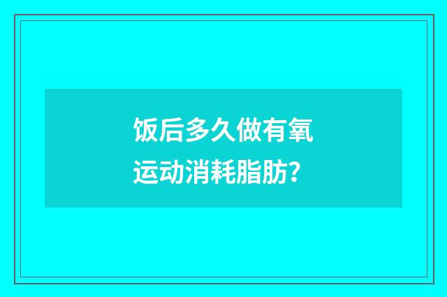 饭后多久做有氧运动消耗脂肪？