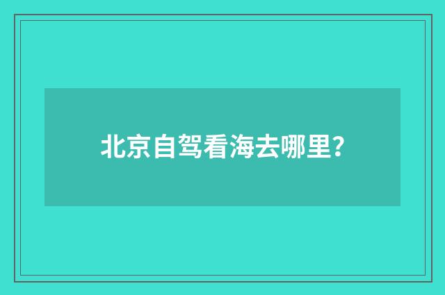 北京自驾看海去哪里?