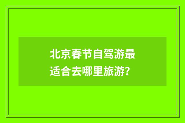 北京春节自驾游最适合去哪里旅游？