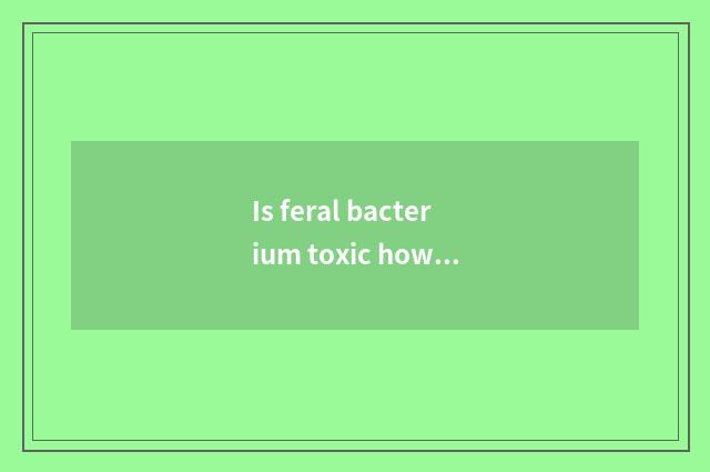Is feral bacterium toxic how emergency treatment?