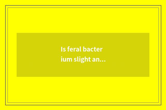 Is feral bacterium slight and toxic how to do?
