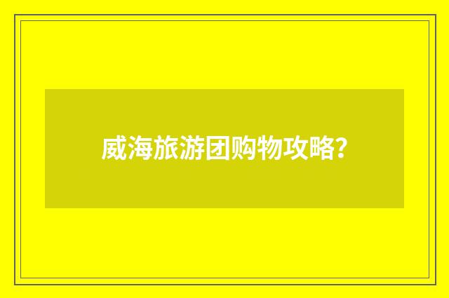 威海旅游团购物攻略？