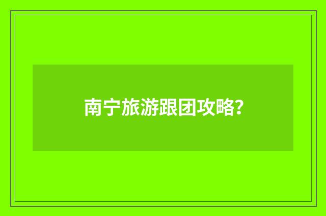 南宁旅游跟团攻略?