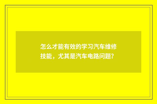 怎么才能有效的学习汽车维修技能，尤其是汽车电路问题？